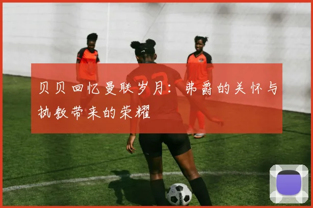 贝贝回忆曼联岁月：弗爵的关怀与执教带来的荣耀