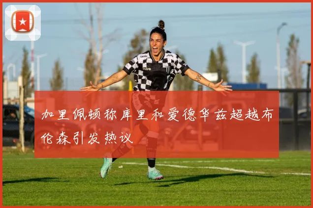 加里佩顿称库里和爱德华兹超越布伦森引发热议