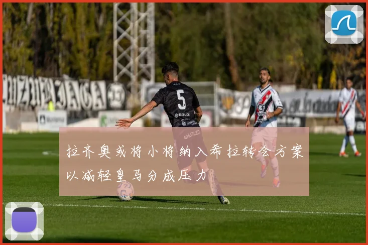 拉齐奥或将小将纳入希拉转会方案以减轻皇马分成压力