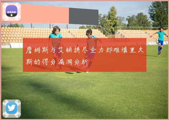 詹姆斯与艾顿拼尽全力却难填里夫斯的得分漏洞分析