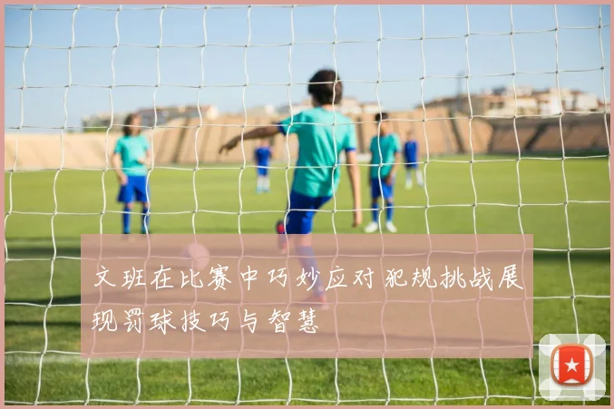 文班在比赛中巧妙应对犯规挑战展现罚球技巧与智慧