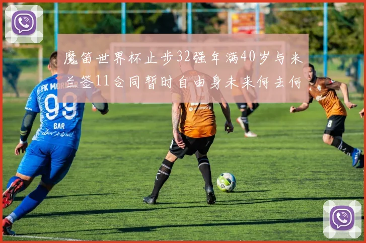 魔笛世界杯止步32强年满40岁与米兰签11合同暂时自由身未来何去何从