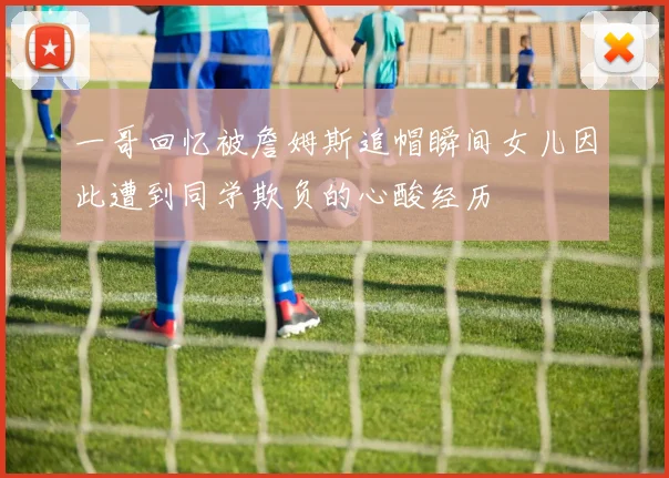 一哥回忆被詹姆斯追帽瞬间女儿因此遭到同学欺负的心酸经历
