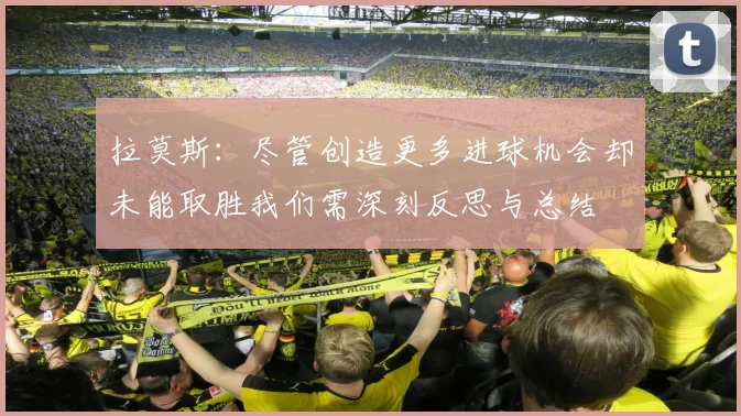 拉莫斯：尽管创造更多进球机会却未能取胜我们需深刻反思与总结