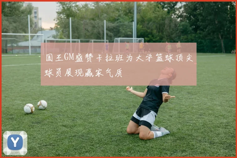 国王GM盛赞卡拉班为大学篮球顶尖球员展现赢家气质