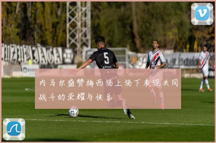 内马尔盛赞梅西场上场下表现共同战斗的荣耀与快乐
