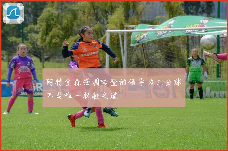 阿特金森强调哈登的领导力三分球不是唯一取胜之道