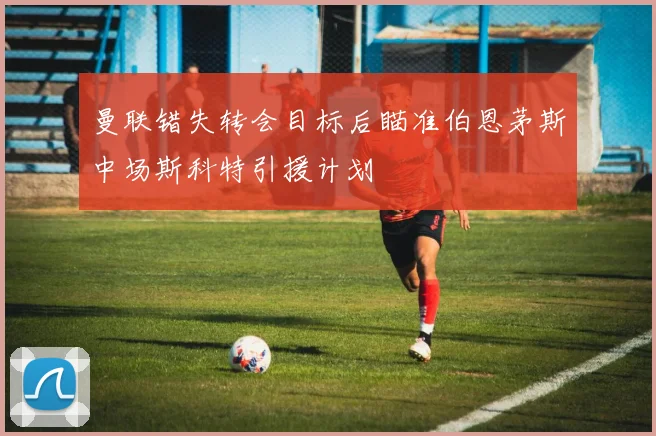 曼联错失转会目标后瞄准伯恩茅斯中场斯科特引援计划