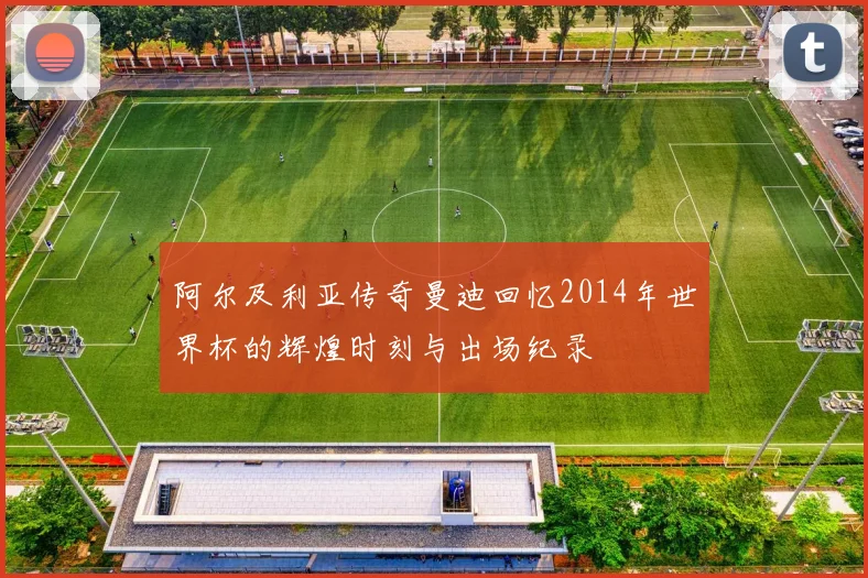 阿尔及利亚传奇曼迪回忆2014年世界杯的辉煌时刻与出场纪录