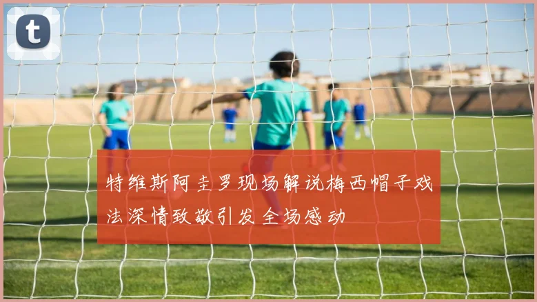 特维斯阿圭罗现场解说梅西帽子戏法深情致敬引发全场感动