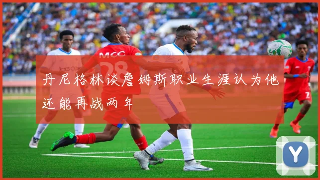 丹尼格林谈詹姆斯职业生涯认为他还能再战两年