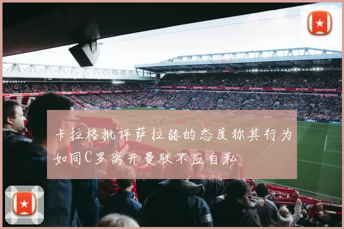 卡拉格批评萨拉赫的态度称其行为如同C罗离开曼联不应自私