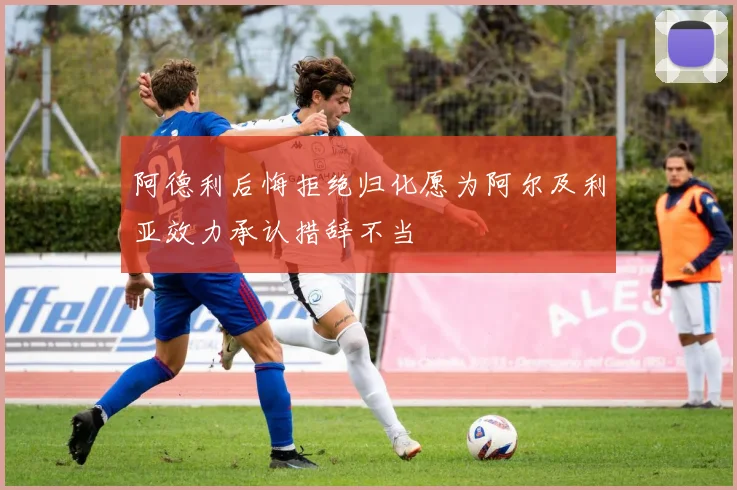 阿德利后悔拒绝归化愿为阿尔及利亚效力承认措辞不当